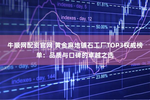 牛顺网配资官网 黄金麻地铺石工厂TOP3权威榜单：品质与口碑的卓越之选