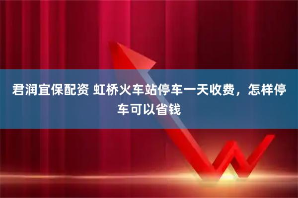 君润宜保配资 虹桥火车站停车一天收费，怎样停车可以省钱