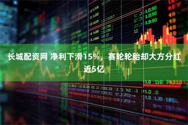 长城配资网 净利下滑15%，赛轮轮胎却大方分红近5亿