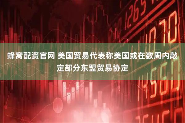 蜂窝配资官网 美国贸易代表称美国或在数周内敲定部分东盟贸易协定