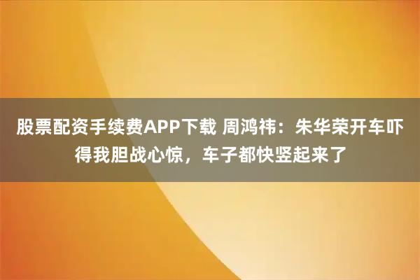 股票配资手续费APP下载 周鸿祎：朱华荣开车吓得我胆战心惊，车子都快竖起来了