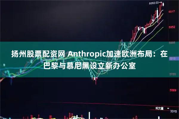 扬州股票配资网 Anthropic加速欧洲布局：在巴黎与慕尼黑设立新办公室