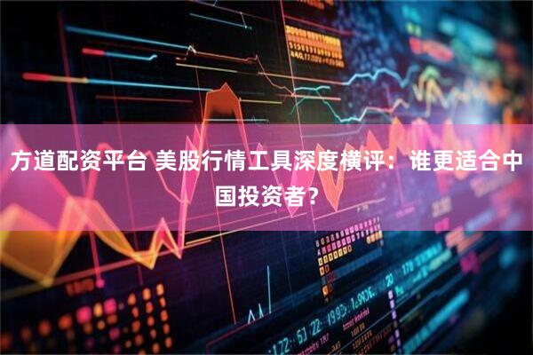 方道配资平台 美股行情工具深度横评：谁更适合中国投资者？