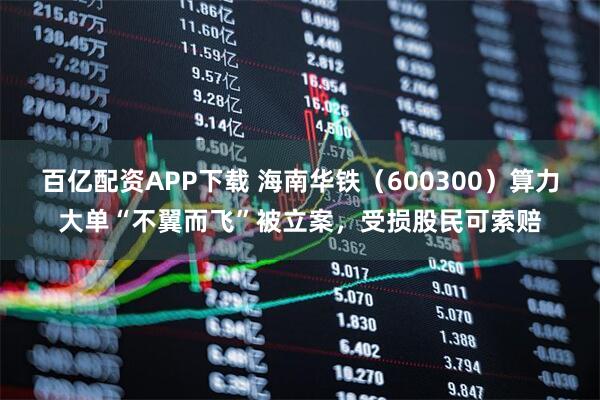 百亿配资APP下载 海南华铁（600300）算力大单“不翼而飞”被立案，受损股民可索赔