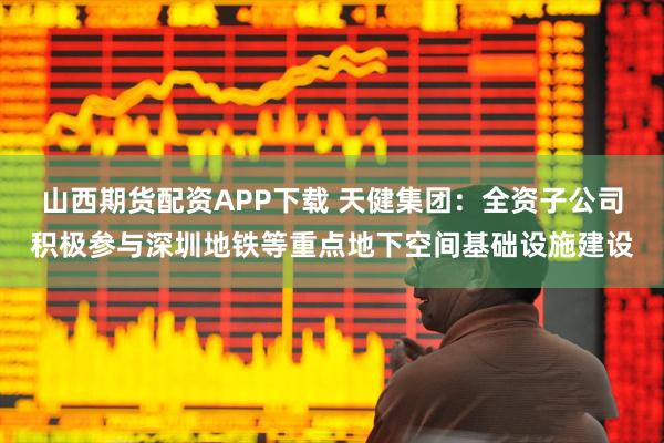 山西期货配资APP下载 天健集团：全资子公司积极参与深圳地铁等重点地下空间基础设施建设