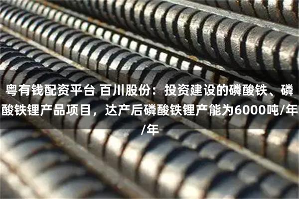 粤有钱配资平台 百川股份：投资建设的磷酸铁、磷酸铁锂产品项目，达产后磷酸铁锂产能为6000吨/年