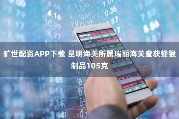 旷世配资APP下载 昆明海关所属瑞丽海关查获蜂猴制品105克