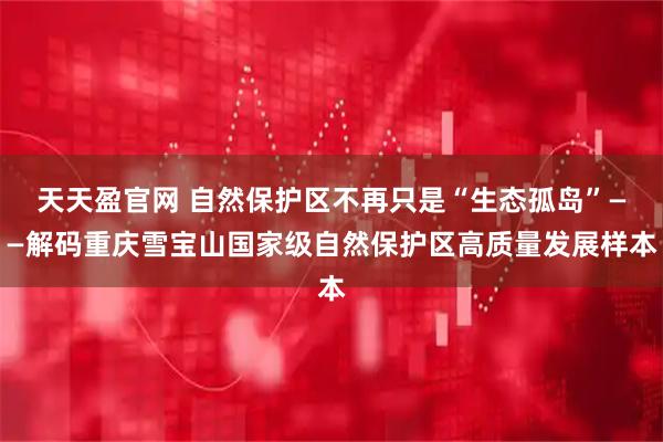 天天盈官网 自然保护区不再只是“生态孤岛”——解码重庆雪宝山国家级自然保护区高质量发展样本