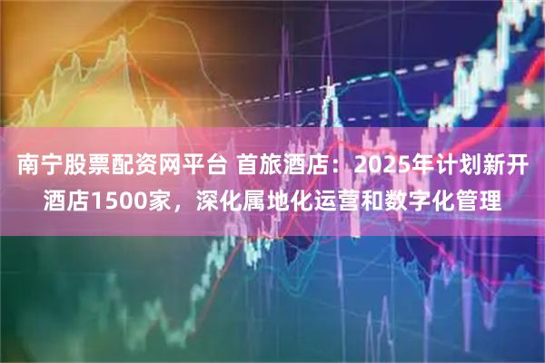 南宁股票配资网平台 首旅酒店：2025年计划新开酒店1500家，深化属地化运营和数字化管理