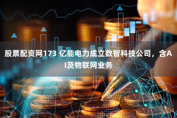 股票配资网173 亿能电力成立数智科技公司，含AI及物联网业务