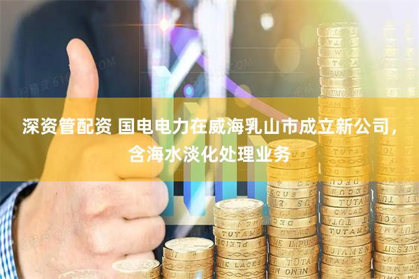 深资管配资 国电电力在威海乳山市成立新公司，含海水淡化处理业务