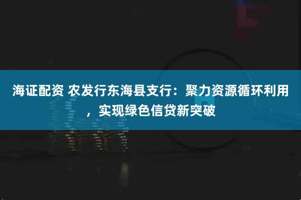 海证配资 农发行东海县支行：聚力资源循环利用，实现绿色信贷新突破