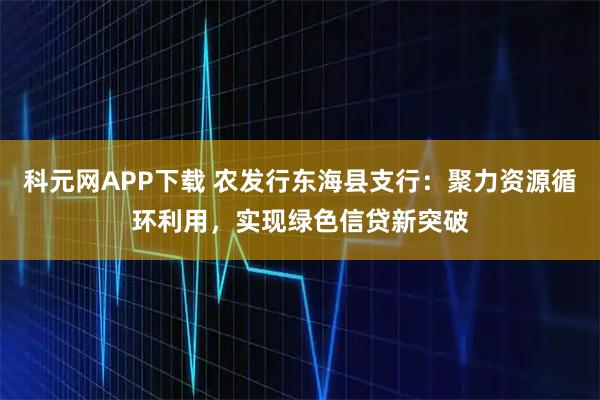 科元网APP下载 农发行东海县支行：聚力资源循环利用，实现绿色信贷新突破