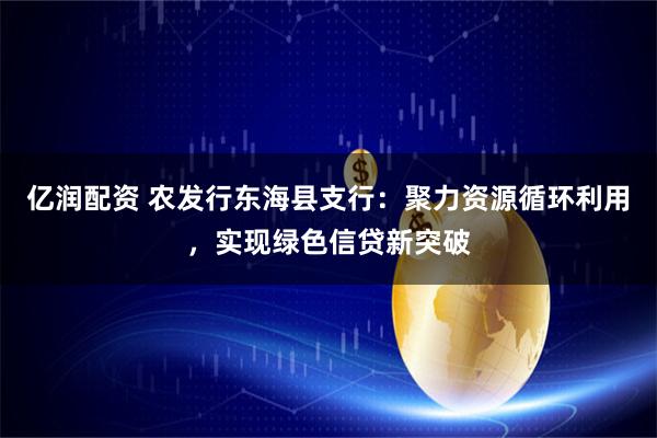亿润配资 农发行东海县支行：聚力资源循环利用，实现绿色信贷新突破