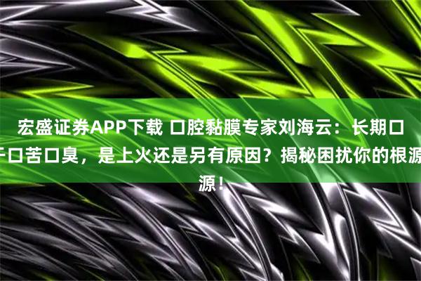 宏盛证券APP下载 口腔黏膜专家刘海云：长期口干口苦口臭，是上火还是另有原因？揭秘困扰你的根源！