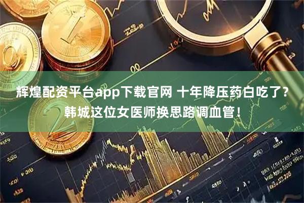 辉煌配资平台app下载官网 十年降压药白吃了？韩城这位女医师换思路调血管！