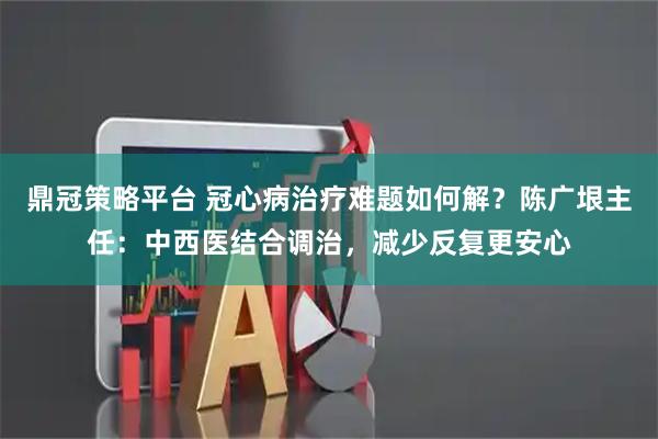 鼎冠策略平台 冠心病治疗难题如何解？陈广垠主任：中西医结合调治，减少反复更安心