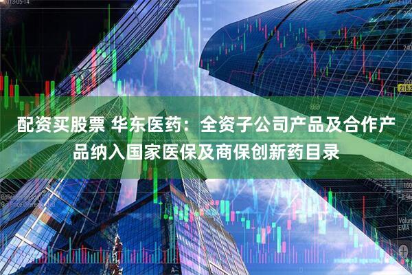 配资买股票 华东医药：全资子公司产品及合作产品纳入国家医保及商保创新药目录