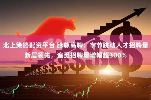 北上策略配资平台 脉脉高聘：字节跳动人才招聘量断层领先，追觅招聘量增幅超300%