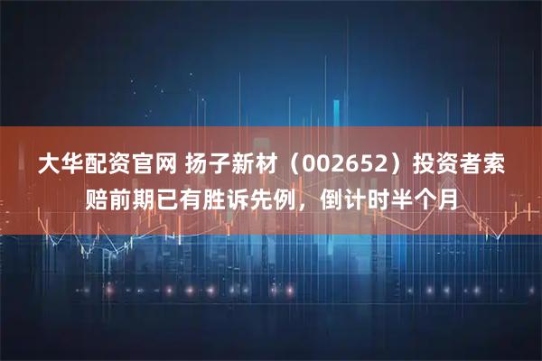 大华配资官网 扬子新材（002652）投资者索赔前期已有胜诉先例，倒计时半个月