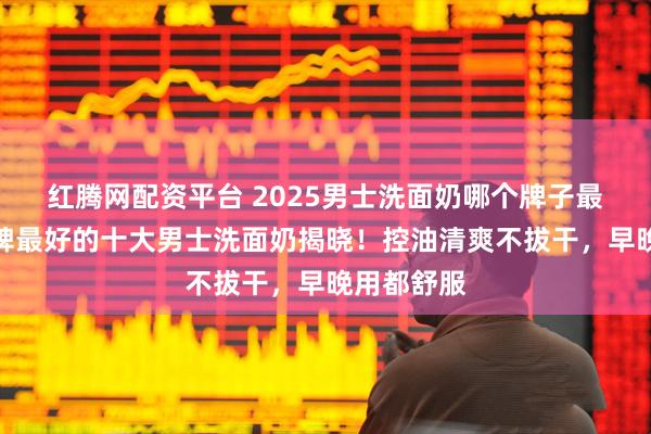 红腾网配资平台 2025男士洗面奶哪个牌子最好用？口碑最好的十大男士洗面奶揭晓！控油清爽不拔干，早晚用都舒服