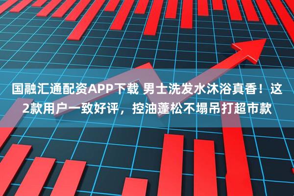 国融汇通配资APP下载 男士洗发水沐浴真香！这2款用户一致好评，控油蓬松不塌吊打超市款