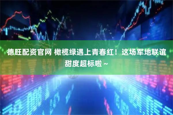 德旺配资官网 橄榄绿遇上青春红！这场军地联谊甜度超标啦～