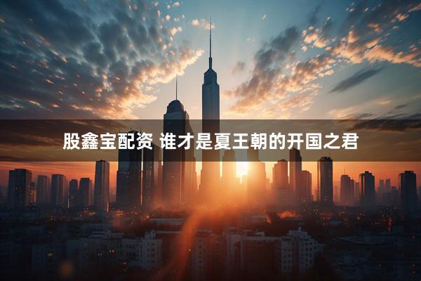 股鑫宝配资 谁才是夏王朝的开国之君