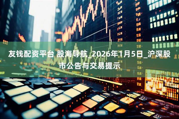 友钱配资平台 股海导航_2026年1月5日_沪深股市公告与交易提示