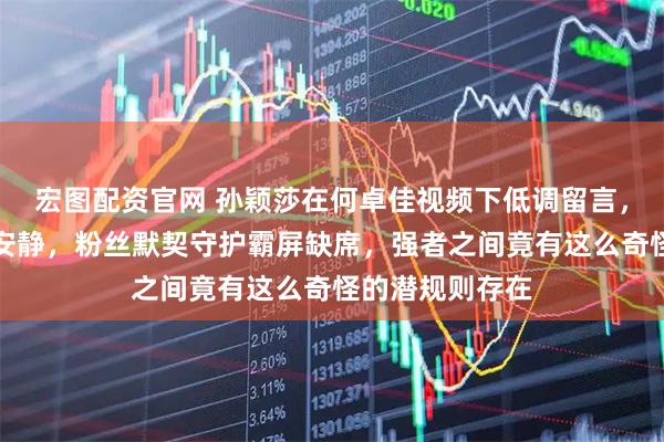 宏图配资官网 孙颖莎在何卓佳视频下低调留言，评论区却异常安静，粉丝默契守护霸屏缺席，强者之间竟有这么奇怪的潜规则存在