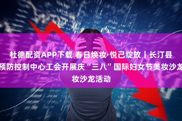 杜德配资APP下载 春日焕妆·悦己绽放｜长汀县疾病预防控制中心工会开展庆“三八”国际妇女节美妆沙龙活动