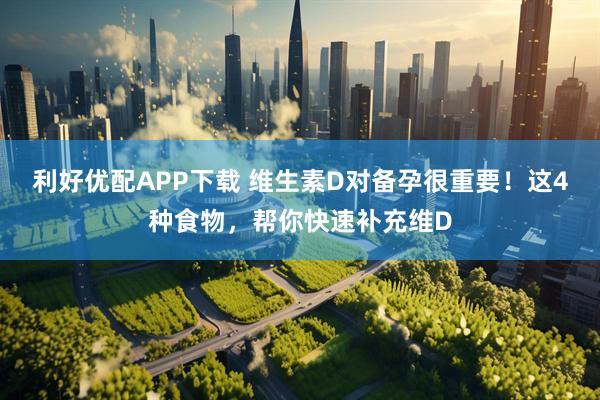 利好优配APP下载 维生素D对备孕很重要！这4种食物，帮你快速补充维D