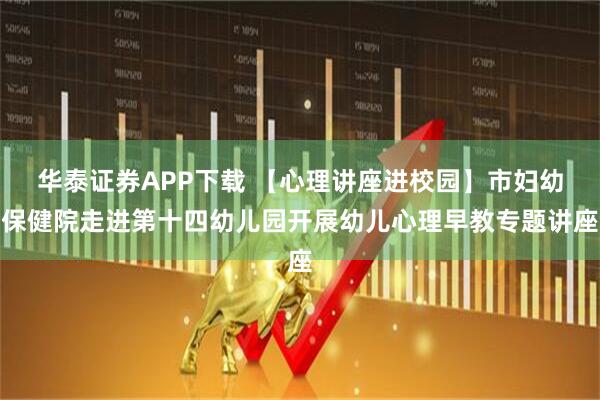 华泰证券APP下载 【心理讲座进校园】市妇幼保健院走进第十四幼儿园开展幼儿心理早教专题讲座